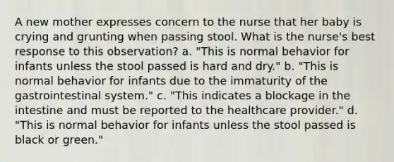 A new mother expresses concern to the nurse that her baby is crying and grunting when passing stool. What is the nurse's best response to this observation? a. "This is normal behavior for infants unless the stool passed is hard and dry." b. "This is normal behavior for infants due to the immaturity of the gastrointestinal system." c. "This indicates a blockage in the intestine and must be reported to the healthcare provider." d. "This is normal behavior for infants unless the stool passed is black or green."