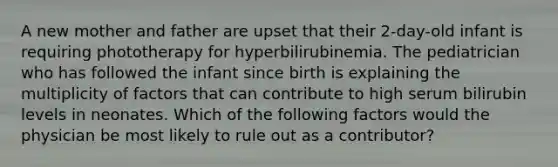 A new mother and father are upset that their 2-day-old infant is requiring phototherapy for hyperbilirubinemia. The pediatrician who has followed the infant since birth is explaining the multiplicity of factors that can contribute to high serum bilirubin levels in neonates. Which of the following factors would the physician be most likely to rule out as a contributor?