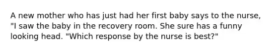 A new mother who has just had her first baby says to the nurse, "I saw the baby in the recovery room. She sure has a funny looking head. "Which response by the nurse is best?"