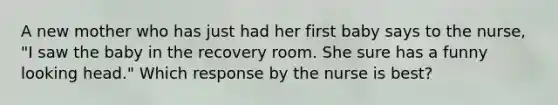 A new mother who has just had her first baby says to the nurse, "I saw the baby in the recovery room. She sure has a funny looking head." Which response by the nurse is best?