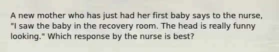 A new mother who has just had her first baby says to the nurse, "I saw the baby in the recovery room. The head is really funny looking." Which response by the nurse is best?