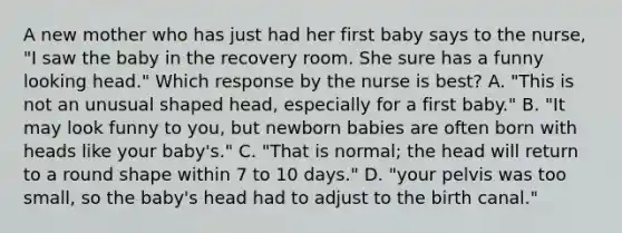 A new mother who has just had her first baby says to the nurse, "I saw the baby in the recovery room. She sure has a funny looking head." Which response by the nurse is best? A. "This is not an unusual shaped head, especially for a first baby." B. "It may look funny to you, but newborn babies are often born with heads like your baby's." C. "That is normal; the head will return to a round shape within 7 to 10 days." D. "your pelvis was too small, so the baby's head had to adjust to the birth canal."