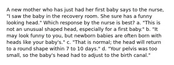 A new mother who has just had her first baby says to the nurse, "I saw the baby in the recovery room. She sure has a funny looking head." Which response by the nurse is best? a. "This is not an unusual shaped head, especially for a first baby." b. "It may look funny to you, but newborn babies are often born with heads like your baby's." c. "That is normal; the head will return to a round shape within 7 to 10 days." d. "Your pelvis was too small, so the baby's head had to adjust to the birth canal."