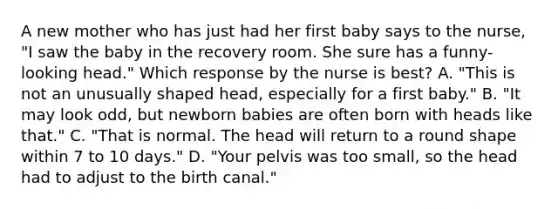 A new mother who has just had her first baby says to the nurse, "I saw the baby in the recovery room. She sure has a funny-looking head." Which response by the nurse is best? A. "This is not an unusually shaped head, especially for a first baby." B. "It may look odd, but newborn babies are often born with heads like that." C. "That is normal. The head will return to a round shape within 7 to 10 days." D. "Your pelvis was too small, so the head had to adjust to the birth canal."