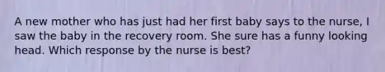 A new mother who has just had her first baby says to the nurse, I saw the baby in the recovery room. She sure has a funny looking head. Which response by the nurse is best?