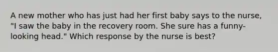 A new mother who has just had her first baby says to the nurse, "I saw the baby in the recovery room. She sure has a funny-looking head." Which response by the nurse is best?