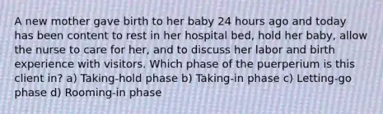 A new mother gave birth to her baby 24 hours ago and today has been content to rest in her hospital bed, hold her baby, allow the nurse to care for her, and to discuss her labor and birth experience with visitors. Which phase of the puerperium is this client in? a) Taking-hold phase b) Taking-in phase c) Letting-go phase d) Rooming-in phase