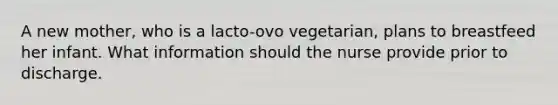 A new mother, who is a lacto-ovo vegetarian, plans to breastfeed her infant. What information should the nurse provide prior to discharge.