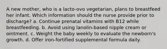 A new mother, who is a lacto-ovo vegetarian, plans to breastfeed her infant. Which information should the nurse provide prior to discharge? a. Continue prenatal vitamins with B12 while breastfeeding. b. Avoid using lanolin-based nipple cream or ointment. c. Weight the baby weekly to evaluate the newborn's growth. d. Offer iron-fortified supplemental formula daily.