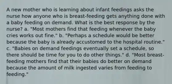 A new mother who is learning about infant feedings asks the nurse how anyone who is breast-feeding gets anything done with a baby feeding on demand. What is the best response by the nurse? a. "Most mothers find that feeding whenever the baby cries works out fine." b. "Perhaps a schedule would be better because the baby is already accustomed to the hospital routine." c. "Babies on demand feedings eventually set a schedule, so there should be time for you to do other things." d. "Most breast-feeding mothers find that their babies do better on demand because the amount of milk ingested varies from feeding to feeding."