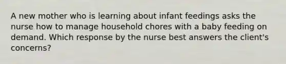 A new mother who is learning about infant feedings asks the nurse how to manage household chores with a baby feeding on demand. Which response by the nurse best answers the client's concerns?