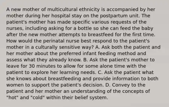 A new mother of multicultural ethnicity is accompanied by her mother during her hospital stay on the postpartum unit. The patient's mother has made specific various requests of the nurses, including asking for a bottle so she can feed the baby after the new mother attempts to breastfeed for the first time. How would the perinatal nurse best respond to the patient's mother in a culturally sensitive way? A. Ask both the patient and her mother about the preferred infant feeding method and assess what they already know. B. Ask the patient's mother to leave for 30 minutes to allow for some alone time with the patient to explore her learning needs. C. Ask the patient what she knows about breastfeeding and provide information to both women to support the patient's decision. D. Convey to the patient and her mother an understanding of the concepts of "hot" and "cold" within their belief system.