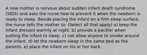 A new mother is nervous about sudden infant death syndrome (SIDS) and asks the nurse how to prevent it when the newborn is ready to sleep. Beside placing the infant on a firm sleep surface, the nurse tells the mother to: (Select all that apply) a) keep the infant dressed warmly at night. b) provide a pacifier when putting the infant to sleep. c) not allow anyone to smoke around the infant. d) let the newborn sleep in the same bed as the parents. e) place the infant on his or her back.