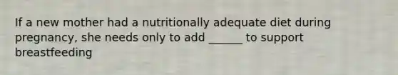 If a new mother had a nutritionally adequate diet during pregnancy, she needs only to add ______ to support breastfeeding