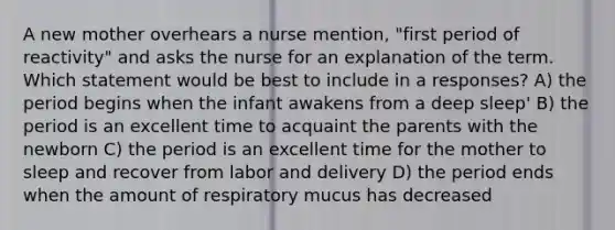 A new mother overhears a nurse mention, "first period of reactivity" and asks the nurse for an explanation of the term. Which statement would be best to include in a responses? A) the period begins when the infant awakens from a deep sleep' B) the period is an excellent time to acquaint the parents with the newborn C) the period is an excellent time for the mother to sleep and recover from labor and delivery D) the period ends when the amount of respiratory mucus has decreased