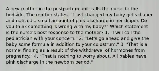 A new mother in the postpartum unit calls the nurse to the bedside. The mother states, "I just changed my baby girl's diaper and noticed a small amount of pink discharge in her diaper. Do you think something is wrong with my baby?" Which statement is the nurse's best response to the mother? 1. "I will call the pediatrician with your concern." 2. "Let's go ahead and give the baby some formula in addition to your colostrum." 3. "That is a normal finding as a result of the withdrawal of hormones from pregnancy." 4. "That is nothing to worry about. All babies have pink discharge in the newborn period."