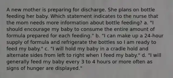 A new mother is preparing for discharge. She plans on bottle feeding her baby. Which statement indicates to the nurse that the mom needs more information about bottle feeding? a. "I should encourage my baby to consume the entire amount of formula prepared for each feeding." b. "I can make up a 24-hour supply of formula and refrigerate the bottles so I am ready to feed my baby." c. "I will hold my baby in a cradle hold and alternate sides from left to right when I feed my baby." d. "I will generally feed my baby every 3 to 4 hours or more often as signs of hunger are displayed."