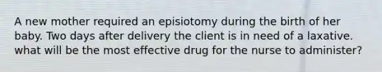 A new mother required an episiotomy during the birth of her baby. Two days after delivery the client is in need of a laxative. what will be the most effective drug for the nurse to administer?