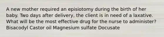 A new mother required an episiotomy during the birth of her baby. Two days after delivery, the client is in need of a laxative. What will be the most effective drug for the nurse to administer? Bisacodyl Castor oil Magnesium sulfate Docusate