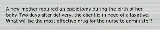 A new mother required an episiotomy during the birth of her baby. Two days after delivery, the client is in need of a laxative. What will be the most effective drug for the nurse to administer?