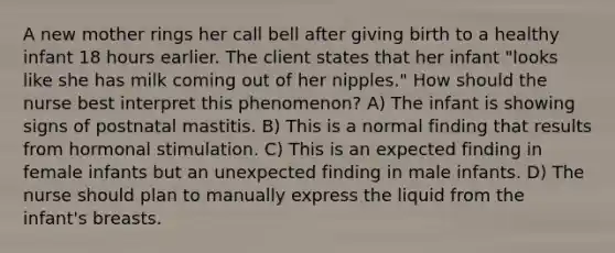 A new mother rings her call bell after giving birth to a healthy infant 18 hours earlier. The client states that her infant "looks like she has milk coming out of her nipples." How should the nurse best interpret this phenomenon? A) The infant is showing signs of postnatal mastitis. B) This is a normal finding that results from hormonal stimulation. C) This is an expected finding in female infants but an unexpected finding in male infants. D) The nurse should plan to manually express the liquid from the infant's breasts.