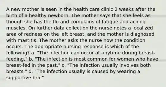 A new mother is seen in the health care clinic 2 weeks after the birth of a healthy newborn. The mother says that she feels as though she has the flu and complains of fatigue and aching muscles. On further data collection the nurse notes a localized area of redness on the left breast, and the mother is diagnosed with mastitis. The mother asks the nurse how the condition occurs. The appropriate nursing response is which of the following? a. "The infection can occur at anytime during breast-feeding." b. "The infection is most common for women who have breast-fed in the past." c. "The infection usually involves both breasts." d. "The infection usually is caused by wearing a supportive bra."