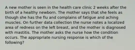 A new mother is seen in the health care clinic 2 weeks after the birth of a healthy newborn. The mother says that she feels as though she has the flu and complains of fatigue and aching muscles. On further data collection the nurse notes a localized area of redness on the left breast, and the mother is diagnosed with mastitis. The mother asks the nurse how the condition occurs. The appropriate nursing response is which of the following?