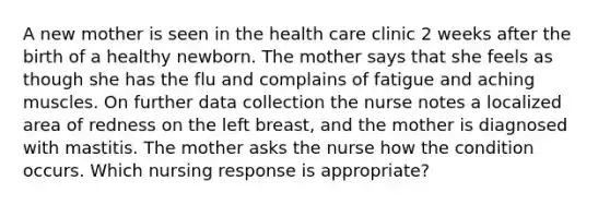 A new mother is seen in the health care clinic 2 weeks after the birth of a healthy newborn. The mother says that she feels as though she has the flu and complains of fatigue and aching muscles. On further data collection the nurse notes a localized area of redness on the left breast, and the mother is diagnosed with mastitis. The mother asks the nurse how the condition occurs. Which nursing response is appropriate?