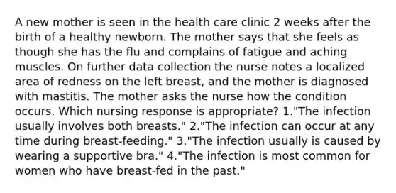 A new mother is seen in the health care clinic 2 weeks after the birth of a healthy newborn. The mother says that she feels as though she has the flu and complains of fatigue and aching muscles. On further data collection the nurse notes a localized area of redness on the left breast, and the mother is diagnosed with mastitis. The mother asks the nurse how the condition occurs. Which nursing response is appropriate? 1."The infection usually involves both breasts." 2."The infection can occur at any time during breast-feeding." 3."The infection usually is caused by wearing a supportive bra." 4."The infection is most common for women who have breast-fed in the past."