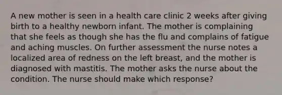 A new mother is seen in a health care clinic 2 weeks after giving birth to a healthy newborn infant. The mother is complaining that she feels as though she has the flu and complains of fatigue and aching muscles. On further assessment the nurse notes a localized area of redness on the left breast, and the mother is diagnosed with mastitis. The mother asks the nurse about the condition. The nurse should make which response?