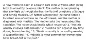 A new mother is seen in a health care clinic 2 weeks after giving birth to a healthy newborn infant. The mother is complaining that she feels as though she has the flu and complains of fatigue and aching muscles. On further assessment the nurse notes a localized area of redness on the left breast, and the mother is diagnosed with mastitis. The mother asks the nurse about the condition. The nurse should make which response? 1. "Mastitis usually involves both breasts." 2. "Mastitis can occur at any time during breast-feeding." 3. "Mastitis usually is caused by wearing a supportive bra." 4. "Mastitis is most common for women who have breast-fed in the past."