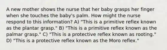 A new mother shows the nurse that her baby grasps her finger when she touches the baby's palm. How might the nurse respond to this information? A) "This is a primitive reflex known as the plantar grasp." B) "This is a primitive reflex known as the palmar grasp." C) "This is a protective reflex known as rooting." D) "This is a protective reflex known as the Moro reflex."