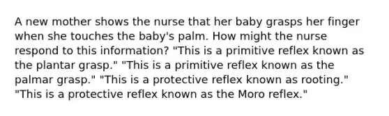 A new mother shows the nurse that her baby grasps her finger when she touches the baby's palm. How might the nurse respond to this information? "This is a primitive reflex known as the plantar grasp." "This is a primitive reflex known as the palmar grasp." "This is a protective reflex known as rooting." "This is a protective reflex known as the Moro reflex."