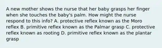 A new mother shows the nurse that her baby grasps her finger when she touches the baby's palm. How might the nurse respond to this info? A. protective reflex known as the Moro reflex B. primitive reflex known as the Palmar grasp C. protective reflex known as rooting D. primitive reflex known as the plantar grasp