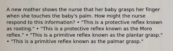 A new mother shows the nurse that her baby grasps her finger when she touches the baby's palm. How might the nurse respond to this information? • "This is a protective reflex known as rooting." • "This is a protective reflex known as the Moro reflex." • "This is a primitive reflex known as the plantar grasp." • "This is a primitive reflex known as the palmar grasp."