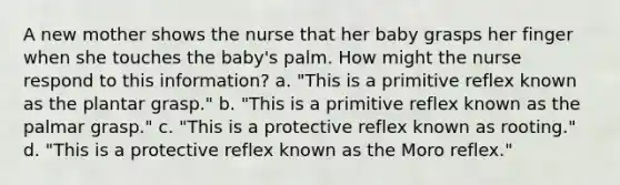 A new mother shows the nurse that her baby grasps her finger when she touches the baby's palm. How might the nurse respond to this information? a. "This is a primitive reflex known as the plantar grasp." b. "This is a primitive reflex known as the palmar grasp." c. "This is a protective reflex known as rooting." d. "This is a protective reflex known as the Moro reflex."