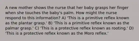 A new mother shows the nurse that her baby grasps her finger when she touches the baby's palm. How might the nurse respond to this information? A) 'This is a primitive reflex known as the plantar grasp.' B) 'This is a primitive reflex known as the palmar grasp.' C) 'This is a protective reflex known as rooting.' D) 'This is a protective reflex known as the Moro reflex.'