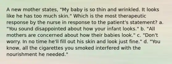 A new mother states, "My baby is so thin and wrinkled. It looks like he has too much skin." Which is the most therapeutic response by the nurse in response to the patient's statement? a. "You sound disappointed about how your infant looks." b. "All mothers are concerned about how their babies look." c. "Don't worry. In no time he'll fill out his skin and look just fine." d. "You know, all the cigarettes you smoked interfered with the nourishment he needed."