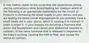 A new mother states to the nurse that she experiences strong uterine contractions while breastfeeding her newborn which of the following is an appropriate explanation by the nurse? a) Prolactin is increasing the blood supply to your uterus, and you are feeling the blood vessel engorgement b) you probably have a small blood clot in your uterus, which is causing it to contract in order to expel it. c) your breasts are secreting a hormone that enters the bloodstream and causes your abdominal muscles to contract. d) the same hormone that is released in response to the baby's sucking, causing the milk to flow, also causes the uterus to contract.