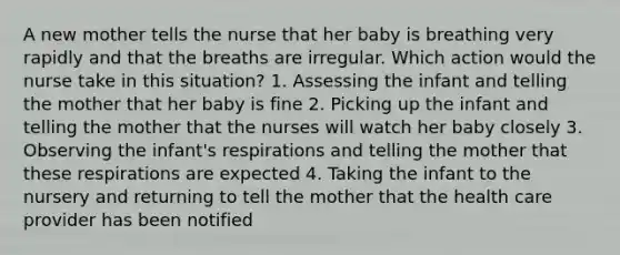 A new mother tells the nurse that her baby is breathing very rapidly and that the breaths are irregular. Which action would the nurse take in this situation? 1. Assessing the infant and telling the mother that her baby is fine 2. Picking up the infant and telling the mother that the nurses will watch her baby closely 3. Observing the infant's respirations and telling the mother that these respirations are expected 4. Taking the infant to the nursery and returning to tell the mother that the health care provider has been notified