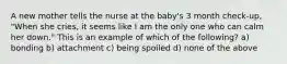 A new mother tells the nurse at the baby's 3 month check-up, "When she cries, it seems like I am the only one who can calm her down." This is an example of which of the following? a) bonding b) attachment c) being spoiled d) none of the above