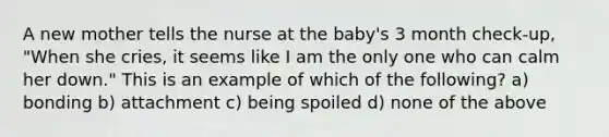 A new mother tells the nurse at the baby's 3 month check-up, "When she cries, it seems like I am the only one who can calm her down." This is an example of which of the following? a) bonding b) attachment c) being spoiled d) none of the above