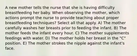 A new mother tells the nurse that she is having difficulty breastfeeding her baby. When observing the mother, which actions prompt the nurse to provide teaching about proper breastfeeding techniques? Select all that apply. A) The mother carefully washes her breasts prior to feeding the infant. B) The mother feeds the infant every hour. C) The mother supplements feedings with water. D) The mother holds her breast in the "C" position. E) The mother strokes the nipple against the infant's face.