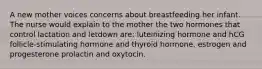 A new mother voices concerns about breastfeeding her infant. The nurse would explain to the mother the two hormones that control lactation and letdown are: luteinizing hormone and hCG follicle-stimulating hormone and thyroid hormone. estrogen and progesterone prolactin and oxytocin.