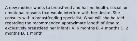 A new mother wants to breastfeed and has no health, social, or emotional reasons that would interfere with her desire. She consults with a breastfeeding specialist. What will she be told regarding the recommended approximate length of time to exclusively breastfeed her infant? A. 6 months B. 4 months C. 2 months D. 1 month