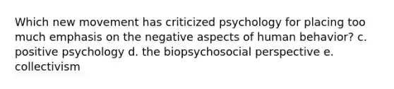 Which new movement has criticized psychology for placing too much emphasis on the negative aspects of human behavior? c. positive psychology d. the biopsychosocial perspective e. collectivism