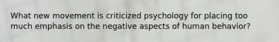 What new movement is criticized psychology for placing too much emphasis on the negative aspects of human behavior?