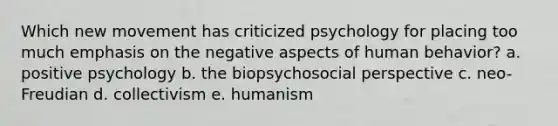 Which new movement has criticized psychology for placing too much emphasis on the negative aspects of human behavior? a. positive psychology b. the biopsychosocial perspective c. neo-Freudian d. collectivism e. humanism