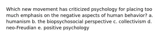 Which new movement has criticized psychology for placing too much emphasis on the negative aspects of human behavior? a. humanism b. the biopsychosocial perspective c. collectivism d. neo-Freudian e. positive psychology