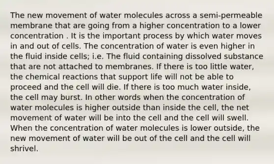 The new movement of water molecules across a semi-permeable membrane that are going from a higher concentration to a lower concentration . It is the important process by which water moves in and out of cells. The concentration of water is even higher in the fluid inside cells; i.e. The fluid containing dissolved substance that are not attached to membranes. If there is too little water, the chemical reactions that support life will not be able to proceed and the cell will die. If there is too much water inside, the cell may burst. In other words when the concentration of water molecules is higher outside than inside the cell, the net movement of water will be into the cell and the cell will swell. When the concentration of water molecules is lower outside, the new movement of water will be out of the cell and the cell will shrivel.